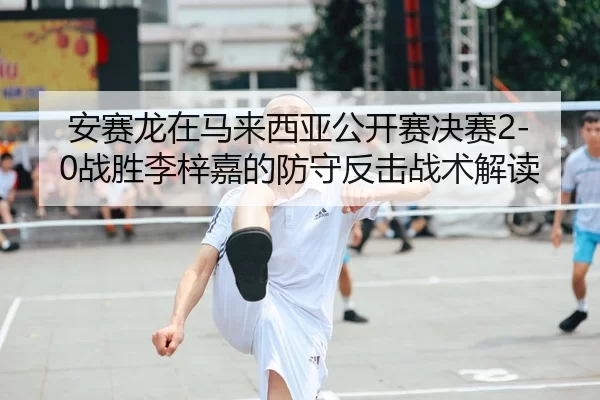 安赛龙在马来西亚公开赛决赛2-0战胜李梓嘉的防守反击战术解读