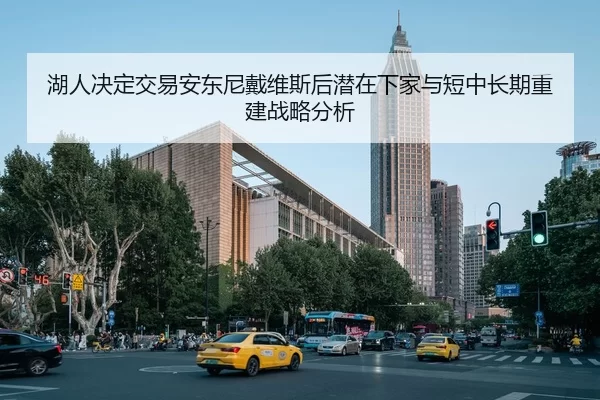 湖人决定交易安东尼戴维斯后潜在下家与短中长期重建战略分析