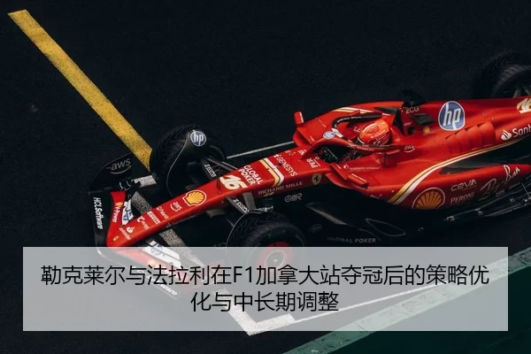 勒克莱尔与法拉利在F1加拿大站夺冠后的策略优化与中长期调整