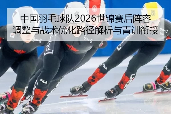 中国羽毛球队2026世锦赛后阵容调整与战术优化路径解析与青训衔接