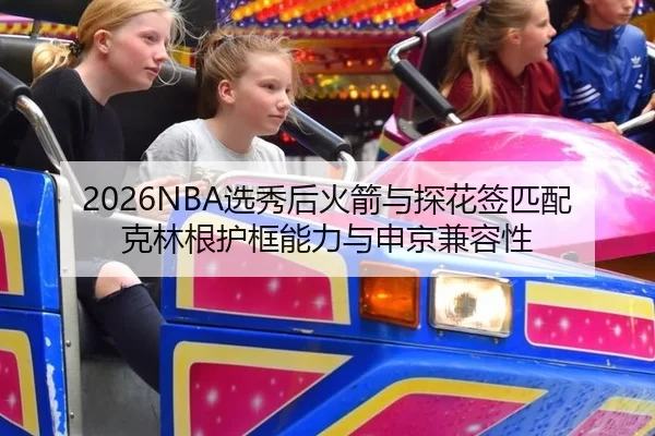 2026NBA选秀后火箭与探花签匹配克林根护框能力与申京兼容性